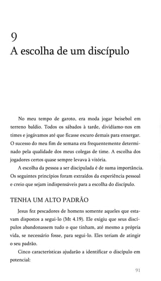 9
A escolha de um discípulo
No meu tempo de garoto, era moda jogar beisebol em
terreno baldio. Todos os sábados à tarde, dividíamo-nos em
times e jogávamos até que ficasse escuro demais para enxergar.
O sucesso do meu fim de semana era frequentemente determi­
nado pela qualidade dos meus colegas de time. A escolha dos
jogadores certos quase sempre levava à vitória.
A escolha da pessoa a ser discipulada é de suma importância.
Os seguintes princípios foram extraídos da experiência pessoal
e creio que sejam indispensáveis para a escolha do discípulo.
TENHA UM ALTO PADRÃO
Jesus fez pescadores de homens somente aqueles que esta-
vam dispostos a segui-lo (Mt 4.19). Ele exigiu que seus discí­
pulos abandonassem tudo o que tinham, até mesmo a própria
vida, se necessário fosse, para segui-lo. Eles teriam de atingir
o seu padrão.
Cinco características ajudarão a identificar o discípulo em
potencial:
 
