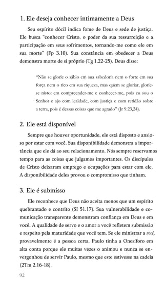 1. Ele deseja conhecer intimamente a Deus
Seu espírito dócil indica fome de Deus e sede de justiça.
Ele busca “conhecer Cristo, o poder da sua ressurreição e a
participação em seus sofrimentos, tornando-me como ele em
sua morte” (Fp 3.10). Sua constância em obedecer a Deus
demonstra morte de si próprio (Tg 1.22-25). Deus disse:
“Não se glorie o sábio em sua sabedoria nem o forte em sua
força nem o rico em sua riqueza, mas quem se gloriar, glorie-
se nisto: em compreender-me e conhecer-me, pois eu sou o
Senhor e ajo com lealdade, com justiça e com retidão sobre
a terra, pois é dessas coisas que me agrado” (Jr 9.23,24).
2. Ele está disponível
Sempre que houver oportunidade, ele está disposto e ansio­
so por estar com você. Sua disponibilidade demonstra a impor­
tância que ele dá ao seu relacionamento. Nós sempre reservamos
tempo para as coisas que julgamos importantes. Os discípulos
de Cristo deixaram emprego e ocupações para estar com ele.
A disponibilidade deles provou o compromisso que tinham.
3. Ele é submisso
Ele reconhece que Deus não aceita menos que um espírito
quebrantado e contrito (SI 51.17). Sua vulnerabilidade e co­
municação transparente demonstram confiança em Deus e em
você. A qualidade de servo e o amor a você refletem submissão
e respeito pela maturidade que você tem. Se ele ministrar a você,
provavelmente é a pessoa certa. Paulo tinha a Onesíforo em
alta conta porque ele muitas vezes o animou e nunca se en­
vergonhou de servir Paulo, mesmo que este estivesse na cadeia
(2Tm 2.16-18).
 