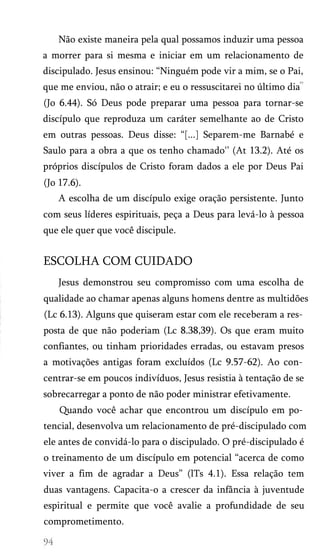 Não existe maneira pela qual possamos induzir uma pessoa
a morrer para si mesma e iniciar em um relacionamento de
discipulado. Jesus ensinou: “Ninguém pode vir a mim, se o Pai,
que me enviou, não o atrair; e eu o ressuscitarei no último dia
(Jo 6.44). Só Deus pode preparar uma pessoa para tornar-se
discípulo que reproduza um caráter semelhante ao de Cristo
em outras pessoas. Deus disse: “[...] Separem-me Barnabé e
Saulo para a obra a que os tenho chamado'’ (At 13.2). Até os
próprios discípulos de Cristo foram dados a ele por Deus Pai
(Jo 17.6).
A escolha de um discípulo exige oração persistente. Junto
com seus líderes espirituais, peça a Deus para levá-lo à pessoa
que ele quer que você discipule.
ESCOLHA COM CUIDADO
Jesus demonstrou seu compromisso com uma escolha de
qualidade ao chamar apenas alguns homens dentre as multidões
(Lc 6.13). Alguns que quiseram estar com ele receberam a res­
posta de que não poderiam (Lc 8.38,39). Os que eram muito
confiantes, ou tinham prioridades erradas, ou estavam presos
a motivações antigas foram excluídos (Lc 9.57-62). Ao con­
centrar-se em poucos indivíduos, Jesus resistia à tentação de se
sobrecarregar a ponto de não poder ministrar efetivamente.
Quando você achar que encontrou um discípulo em po­
tencial, desenvolva um relacionamento de pré-discipulado com
ele antes de convidá-lo para o discipulado. O pré-discipulado é
o treinamento de um discípulo em potencial “acerca de como
viver a fim de agradar a Deus” (lTs 4.1). Essa relação tem
duas vantagens. Capacita-o a crescer da infância à juventude
espiritual e permite que você avalie a profundidade de seu
comprometimento.
 