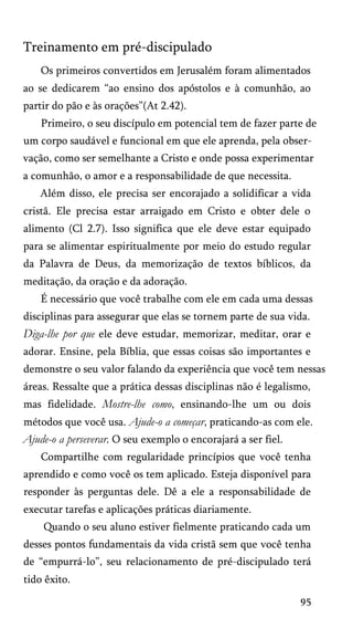 Treinamento em pré-discipulado
Os primeiros convertidos em Jerusalém foram alimentados
ao se dedicarem “ao ensino dos apóstolos e à comunhão, ao
partir do pão e às orações”(At 2.42).
Primeiro, o seu discípulo em potencial tem de fazer parte de
um corpo saudável e funcional em que ele aprenda, pela obser­
vação, como ser semelhante a Cristo e onde possa experimentar
a comunhão, o amor e a responsabilidade de que necessita.
Além disso, ele precisa ser encorajado a solidificar a vida
cristã. Ele precisa estar arraigado em Cristo e obter dele o
alimento (Cl 2.7). Isso significa que ele deve estar equipado
para se alimentar espiritualmente por meio do estudo regular
da Palavra de Deus, da memorização de textos bíblicos, da
meditação, da oração e da adoração.
É necessário que você trabalhe com ele em cada uma dessas
disciplinas para assegurar que elas se tornem parte de sua vida.
Diga-lhe por que ele deve estudar, memorizar, meditar, orar e
adorar. Ensine, pela Bíblia, que essas coisas são importantes e
demonstre o seu valor falando da experiência que você tem nessas
áreas. Ressalte que a prática dessas disciplinas não é legalismo,
mas fidelidade. Mostre-lhe como, ensinando-lhe um ou dois
métodos que você usa. Ajude-o a começar, praticando-as com ele.
Ajude-o a perseverar. O seu exemplo o encorajará a ser fiel.
Compartilhe com regularidade princípios que você tenha
aprendido e como você os tem aplicado. Esteja disponível para
responder às perguntas dele. Dê a ele a responsabilidade de
executar tarefas e aplicações práticas diariamente.
Quando o seu aluno estiver fielmente praticando cada um
desses pontos fundamentais da vida cristã sem que você tenha
de “empurrá-lo”, seu relacionamento de pré-discipulado terá
tido êxito.
95
 