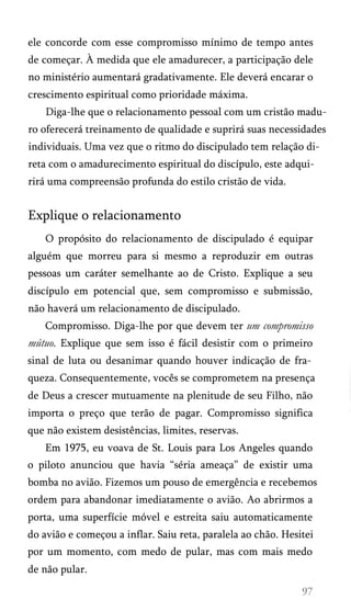 ele concorde com esse compromisso mínimo de tempo antes
de começar. À medida que ele amadurecer, a participação dele
no ministério aumentará gradativamente. Ele deverá encarar o
crescimento espiritual como prioridade máxima.
Diga-lhe que o relacionamento pessoal com um cristão madu­
ro oferecerá treinamento de qualidade e suprirá suas necessidades
individuais. Uma vez que o ritmo do discipulado tem relação di­
reta com o amadurecimento espiritual do discípulo, este adqui­
rirá uma compreensão profunda do estilo cristão de vida.
Explique o relacionamento
O propósito do relacionamento de discipulado é equipar
alguém que morreu para si mesmo a reproduzir em outras
pessoas um caráter semelhante ao de Cristo. Explique a seu
discípulo em potencial que, sem compromisso e submissão,
não haverá um relacionamento de discipulado.
Compromisso. Diga-lhe por que devem ter um compromisso
mútuo. Explique que sem isso é fácil desistir com o primeiro
sinal de luta ou desanimar quando houver indicação de fra­
queza. Consequentemente, vocês se comprometem na presença
de Deus a crescer mutuamente na plenitude de seu Filho, não
importa o preço que terão de pagar. Compromisso significa
que não existem desistências, limites, reservas.
Em 1975, eu voava de St. Louis para Los Angeles quando
o piloto anunciou que havia “séria ameaça” de existir uma
bomba no avião. Fizemos um pouso de emergência e recebemos
ordem para abandonar imediatamente o avião. Ao abrirmos a
porta, uma superfície móvel e estreita saiu automaticamente
do avião e começou a inflar. Saiu reta, paralela ao chão. Hesitei
por um momento, com medo de pular, mas com mais medo
de não pular.
 