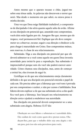 Antes mesmo que o aparato tocasse o chão, joguei-me
sobre essa tênue saída. As palavras não descrevem o terror que
senti. Mas desde o momento em que saltei, eu estava preso à
minha decisão.
Uma vez que Deus exige fidelidade inabalável, o compromis­
so de discipulado é tão sério quanto aquele salto do avião. Afirme
ao seu discípulo em potencial que, assumido esse compromisso,
vocês dois estão ligados por ele. Assegure-lhe que, mesmo que ele
tropece, você permanecerá fiel. Explique que ele deve compro­
meter-se a observar, escutar, seguir a sua direção e obedecer a ela
para chegar à maturidade em Cristo. Esse compromisso mútuo,
sem reservas, é a base de seu relacionamento.
Submissão. Diga a seu discípulo em potencial por que ele
deverá submeter-se a você como aquele em quem Deus investiu
autoridade para treiná-lo para a reprodução. Sua submissão é
imprescindível porque sem ela você não poderá exercer auto­
ridade. Cristo chamou seus discípulos, mas, antes de começar
a treiná-los, eles tiveram de segui-lo.
Certifique-se de que seu relacionamento esteja claramente
definido e de que seu discípulo em potencial entenda o papel de
cada um. Ele precisa saber que a liderança que você tem é provada
por seu compromisso e caráter, e não por cursos e habilidades. Seus
líderes devem explicar a ele que sua submissão ativa a eles quali­
fica você para a liderança. Isso lançará seu relacionamento na
direção certa e ajudará a estabelecer sua autoridade.
Seu discípulo em potencial deverá comprometer-se a uma
submissão com alegria. Hebreus 13.17 diz:
Obedeçam aos seus líderes e submetam-se à autoridade deles.
Eles cuidam de vocês como quem deve prestar contas. Obe­
deçam-lhes, para que o trabalho deles seja uma alegria e não
um peso, pois isso não seria proveitoso para vocês.
98
 