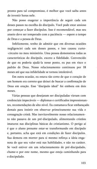 pronto para tal compromisso, é melhor que você saiba antes
de investir horas nele.
Não posso exagerar a importância de seguir cada um
desses passos na escolha do discípulo. Você pode estar ansioso
por começar a fazer discípulos. Isso é recomendável, mas seu
anseio deve ser temperado com a paciência — espere o tempo
de Deus e a pessoa de Deus.
Infelizmente, tenho de admitir que em diversas ocasiões
negligenciei cada um desses passos, e isso causou curto-circuito no meu ministério. Uma pessoa demonstrou todas as
características do discípulo, exceto a fidelidade. Convencido
de que eu poderia ajudá-la nesse ponto, eu pus em risco o
padrão de Deus. Nosso relacionamento continuou por 18
meses até que sua infidelidade se tornou intolerável.
Em outra ocasião, eu estava tão certo de que o coração de
um homem era correto que deixei de buscar a confirmação de
Deus em oração. Esse “discípulo ideal” foi embora em dois
meses.
Várias pessoas que desejaram ser discipuladas vieram com
credenciais impecáveis — diplomas e certificados impressionan­
tes, recomendações de alto nível. Eu costumava ficar embaraçado
demais para insistir em observar primeiramente sua vida e
consagração cristã. Mas inevitavelmente nosso relacionamen­
to não passava de um pré-discipulado, alimentando cristãos
imaturos nas disciplinas básicas do cristianismo. O perigo aí
é que o aluno presume estar-se transformando em discípulo
e, portanto, acha que está em condições de fazer discípulos.
Sua demora em morrer para si mesmo reforça a ideia enga­
nosa de que seu valor está nas habilidades, e não no caráter.
Se você estiver em um relacionamento de pré-discipulado,
chame-o por este nome, mesmo que esteja caminhando para
o discipulado.
103

 