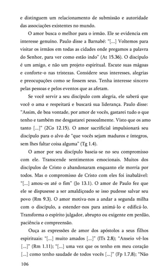 e distinguem um relacionamento de submissão e autoridade
das associações existentes no mundo.
O amor busca o melhor para o irmão. Ele se evidencia em
interesse genuíno. Paulo disse a Barnabé: “[...] Voltemos para
visitar os irmãos em todas as cidades onde pregamos a palavra
do Senhor, para ver como estão indo” (At 15.36). O discípulo
é um amigo, e não um projeto espiritual. Escute suas mágoas
e conforte-o nas tristezas. Considere seus interesses, alegrias
e preocupações como se fossem seus. Tenha interesse sincero
pelas pessoas e pelos eventos que as afetam.
Se você servir a seu discípulo com alegria, ele saberá que
você o ama e respeitará e buscará sua liderança. Paulo disse:
“Assim, de boa vontade, por amor de vocês, gastarei tudo o que
tenho e também me desgastarei pessoalmente. Visto que os amo
tanto [...]” (2Co 12.15). O amor sacrificial impulsionará seu
discípulo para o alvo de “que vocês sejam maduros e íntegros,
sem lhes faltar coisa alguma” (Tg 1.4).
O amor por seu discípulo baseia-se no seu compromisso
com ele. Transcende sentimentos emocionais. Muitos dos
discípulos de Cristo o abandonaram enquanto ele morria por
todos. Mas o compromisso de Cristo com eles foi inabalável:
“[...] amou-os até o fim” (Jo 13.1). O amor de Paulo fez que
ele se dispusesse a ser amaldiçoado se isso pudesse salvar seu
povo (Rm 9.3). O amor motiva-nos a andar a segunda milha
com o discípulo, a estender-nos para animá-lo e edificá-lo.
Transforma o espírito julgador, abrupto ou exigente em perdão,
paciência e compreensão.
Ouça as expressões de amor dos apóstolos a seus filhos
espirituais: “[...] muito amados [...]” (lTs 2.8); “Anseio vê-los
[...]” (Rm 1.11); “[...] uma vez que os tenho em meu coração
[...] como tenho saudade de todos vocês [...]” (Fp 1.7,8); “Não
106

 