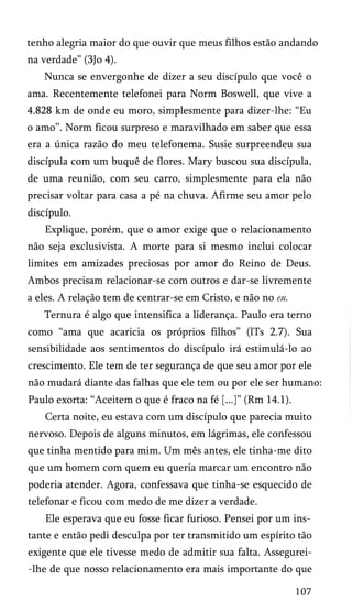 tenho alegria maior do que ouvir que meus filhos estão andando
na verdade” (3Jo 4).
Nunca se envergonhe de dizer a seu discípulo que você o
ama. Recentemente telefonei para Norm Boswell, que vive a
4.828 km de onde eu moro, simplesmente para dizer-lhe: “Eu
o amo”. Norm ficou surpreso e maravilhado em saber que essa
era a única razão do meu telefonema. Susie surpreendeu sua
discípula com um buquê de flores. Mary buscou sua discípula,
de uma reunião, com seu carro, simplesmente para ela não
precisar voltar para casa a pé na chuva. Afirme seu amor pelo
discípulo.
Explique, porém, que o amor exige que o relacionamento
não seja exclusivista. A morte para si mesmo inclui colocar
limites em amizades preciosas por amor do Reino de Deus.
Ambos precisam relacionar-se com outros e dar-se livremente
a eles. A relação tem de centrar-se em Cristo, e não no eu.
Ternura é algo que intensifica a liderança. Paulo era terno
como “ama que acaricia os próprios filhos” (lTs 2.7). Sua
sensibilidade aos sentimentos do discípulo irá estimulá-lo ao
crescimento. Ele tem de ter segurança de que seu amor por ele
não mudará diante das falhas que ele tem ou por ele ser humano:
Paulo exorta: “Aceitem o que é fraco na fé [...]” (Rm 14.1).
Certa noite, eu estava com um discípulo que parecia muito
nervoso. Depois de alguns minutos, em lágrimas, ele confessou
que tinha mentido para mim. Um mês antes, ele tinha-me dito
que um homem com quem eu queria marcar um encontro não
poderia atender. Agora, confessava que tinha-se esquecido de
telefonar e ficou com medo de me dizer a verdade.
Ele esperava que eu fosse ficar furioso. Pensei por um ins­
tante e então pedi desculpa por ter transmitido um espírito tão
exigente que ele tivesse medo de admitir sua falta. Assegurei-lhe de que nosso relacionamento era mais importante do que
107

 