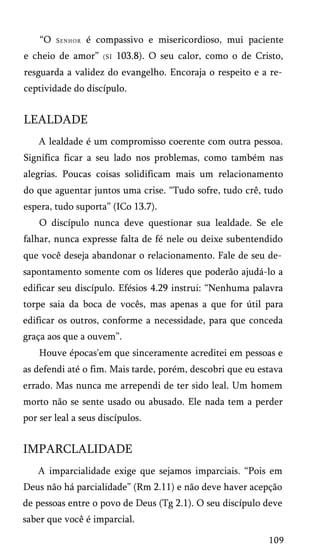 “O

Senhor

é compassivo e misericordioso, mui paciente

e cheio de amor”

(SI

103.8). O seu calor, como o de Cristo,

resguarda a validez do evangelho. Encoraja o respeito e a re­
ceptividade do discípulo.

LEALDADE
A lealdade é um compromisso coerente com outra pessoa.
Significa ficar a seu lado nos problemas, como também nas
alegrias. Poucas coisas solidificam mais um relacionamento
do que aguentar juntos uma crise. “Tudo sofre, tudo crê, tudo
espera, tudo suporta” (ICo 13.7).
O discípulo nunca deve questionar sua lealdade. Se ele
falhar, nunca expresse falta de fé nele ou deixe subentendido
que você deseja abandonar o relacionamento. Fale de seu de­
sapontamento somente com os líderes que poderão ajudá-lo a
edificar seu discípulo. Efésios 4.29 instrui: “Nenhuma palavra
torpe saia da boca de vocês, mas apenas a que for útil para
edificar os outros, conforme a necessidade, para que conceda
graça aos que a ouvem”.
Houve épocas'em que sinceramente acreditei em pessoas e
as defendi até o fim. Mais tarde, porém, descobri que eu estava
errado. Mas nunca me arrependi de ter sido leal. Um homem
morto não se sente usado ou abusado. Ele nada tem a perder
por ser leal a seus discípulos.

IMPARCLALIDADE
A imparcialidade exige que sejamos imparciais. “Pois em
Deus não há parcialidade” (Rm 2.11) e não deve haver acepção
de pessoas entre o povo de Deus (Tg 2.1). O seu discípulo deve
saber que você é imparcial.
109

 