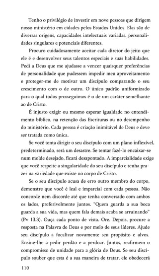 Tenho o privilégio de investir em nove pessoas que dirigem
nosso ministério em cidades pelos Estados Unidos. Elas são de
diversas origens, capacidades intelectuais variadas, personali­
dades singulares e potenciais diferentes.
Procuro cuidadosamente aceitar cada diretor do jeito que
ele é e desenvolver seus talentos especiais e suas habilidades.
Pedi a Deus que me ajudasse a vencer quaisquer preferências
de personalidade que pudessem impedir meu aproveitamento
e proteger-me de motivar um discípulo comparando o seu
crescimento com o de outro. O único padrão uniformizado
para o qual todos prosseguimos é o de um caráter semelhante
ao de Cristo.
É injusto exigir ou mesmo esperar igualdade no entendi­
mento bíblico, na retenção das Escrituras ou no desempenho
do ministério. Cada pessoa é criação inimitável de Deus e deve
ser tratada como única.
Se você tenta dirigir o seu discípulo com um plano inflexível,
predeterminado, será um desastre. Se tentar fazê-lo encaixar-se
num molde desejado, ficará desapontado. A imparcialidade exige
que você respeite a singularidade do seu discípulo e tenha pra­
zer na variedade que existe no corpo de Cristo.
Se o seu discípulo acusa de erro outro membro do corpo,
demonstre que você é leal e imparcial com cada pessoa. Não
concorde nem discorde até que tenha conversado com ambos
os lados, preferivelmente juntos. “Quem guarda a sua boca
guarda a sua vida, mas quem fala demais acaba se arruinando”
(Pv 13.3). Ouça cada ponto de vista. Ore. Depois, procure a
resposta na Palavra de Deus e por meio de seus líderes. Ajude
seu discípulo a focalizar novamente seu propósito e alvos.
Ensine-lhe a pedir perdão e a perdoar. Juntos, reafirmem o
compromisso de unidade para a glória de Deus. Se seu discí­
pulo souber que esta é a sua maneira de tratar, ele obedecerá
110

 