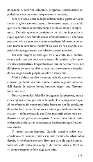 da manha e, com voz soluçante, perguntou simplesmente se
poderíamos nos encontrar naquele exato momento.
Sem hesitação, corri ao lugar determinado e gastei várias ho­
ras em oração e aconselhamento. Foi o investimento mais sábio
que fiz em termos de fortalecimento de nosso amor e compro­
misso. Ele sabia que eu o considerava de máxima importância
e que, quando o seu mundo estava desmoronando, eu estaria ali
para ajudá-lo a juntar novamente os pedaços. Momentos como
esse marcam com tinta indelével na vida do seu discípulo os
princípios que governam um relacionamento saudável.
Em uma viagem recente que fiz a Wichita, meu horário
estava todo tomado com treinamento de equipe, palestras e
reuniões particulares. Enquanto nosso diretor Al Ewert e eu nos
dirigíamos de uma reunião para outra, conversamos a respeito
de sua longa lista de perguntas sobre o ministério.
Minha última reunião demorou mais do que eu esperava,
e acabei perdendo o avião. Como o avião seguinte só sairia
dali depois de quatro horas, cansado, sugeri que fôssemos
tomar um café.
Uma vez sentados, falei-lhe de algumas das pressões, prazos
e emergências com que estava lutando. O encorajamento que
Al me ofereceu foi como uma brisa fresca em um dia escaldante
de verão. Não demorou muito, eu estava pensando nos sonhos
e alvos — tinha certeza de que Deus realizaria coisas mais po­
derosas do que podíamos imaginar. Al confirmou minha visão
e ofereceu ainda vários pensamentos inspiradores que Deus es­
tava dando.
O tempo passou depressa. Quando tomei o avião, mal
acreditava em como me estava sentindo reanimado. Alguns dias
depois, Al telefonou-me para dizer que para ele aquele tempo
tomando café tinha sido o ápice de minha visita a Wichita
— como certamente foi o auge para mim.
113

 