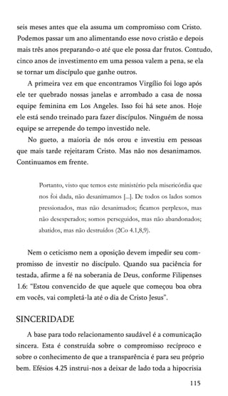 seis meses antes que ela assuma um compromisso com Cristo.
Podemos passar um ano alimentando esse novo cristão e depois
mais três anos preparando-o até que ele possa dar frutos. Contudo,
cinco anos de investimento em uma pessoa valem a pena, se ela
se tornar um discípulo que ganhe outros.
A primeira vez em que encontramos Virgílio foi logo após
ele ter quebrado nossas janelas e arrombado a casa de nossa
equipe feminina em Los Angeles. Isso foi há sete anos. Hoje
ele está sendo treinado para fazer discípulos. Ninguém de nossa
equipe se arrepende do tempo investido nele.
No gueto, a maioria de nós orou e investiu em pessoas
que mais tarde rejeitaram Cristo. Mas não nos desanimamos.
Continuamos em frente.
Portanto, visto que temos este ministério pela misericórdia que
nos foi dada, não desanimamos [...]. De todos os lados somos
pressionados, mas não desanimados; ficamos perplexos, mas
não desesperados; somos perseguidos, mas não abandonados;
abatidos, mas não destruídos (2Co 4.1,8,9).

Nem o ceticismo nem a oposição devem impedir seu com­
promisso de investir no discípulo. Quando sua paciência for
testada, afirme a fé na soberania de Deus, conforme Filipenses
1.6: “Estou convencido de que aquele que começou boa obra
em vocês, vai completá-la até o dia de Cristo Jesus”.

SINCERIDADE
A base para todo relacionamento saudável é a comunicação
sincera. Esta é construída sobre o compromisso recíproco e
sobre o conhecimento de que a transparência é para seu próprio
bem. Efésios 4.25 instrui-nos a deixar de lado toda a hipocrisia
115

 