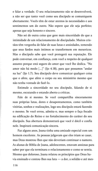 e falar a verdade. O seu relacionamento não se desenvolverá,
a não ser que tanto você como seu discípulo se comuniquem
abertamente. Vocês têm de estar atentos às necessidades e aos
sentimentos um do outro. Não espere que ele seja perfeito;
apenas que seja honesto e sincero.
Não sei de outra coisa que gere mais sinceridade do que a
intimidade de um relacionamento de discipulado. Muitos cris­
tãos têm vergonha de falar de suas lutas e ansiedades, temendo
que seus fardos mais íntimos se transformem em mexericos.
Mas o discípulo sabe que você protegerá sua reputação. Ele
pode conversar, em confiança, com você a respeito de qualquer
assunto porque está seguro do amor que você lhe dedica. “No
amor não há medo [...]” (ljo 4.18), para que possamos “andar
na luz” (ljo 1.7). Seu discípulo deve comunicar qualquer coisa
que o afete, que afete o corpo ou seu ministério mesmo que
não tenha vontade de fazê-lo.
Estimule a sinceridade no seu discípulo, falando de si
mesmo, escutando e estando aberto a críticas.
Fale de si mesmo. Se você compartilha sinceramente
suas próprias lutas, dores e desapontamentos, como também
vitórias, sonhos e realizações, logo seu discípulo estará fazendo
o mesmo. Se você errou, admita-o, mas sempre o faça focado
na edificação do Reino e no fortalecimento do caráter do seu
discípulo. Sua abertura demonstrará que você é dócil e confia
nele. Inspirará comunicação sincera.
Faz alguns anos, Joana tinha uma amizade especial com um
homem excelente. As pessoas julgavam que eles iriam se casar,
mas Deus mostrou-lhes que não deveriam continuar o namoro.
As alunas de Bíblia de Joana, adolescentes, estavam ansiosas para
saber por que ela terminara o relacionamento e como se sentia.
Mesmo que doloroso, Joana relatou os princípios que Deus ha­
via ensinado e contou-lhes sua luta — a dor, a solidão e até mes­
116

 