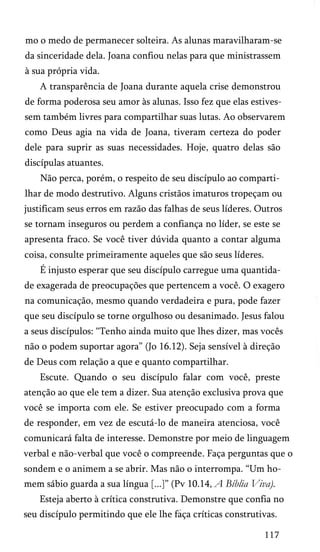 mo o medo de permanecer solteira. As alunas maravilharam-se
da sinceridade dela. Joana confiou nelas para que ministrassem
à sua própria vida.
A transparência de Joana durante aquela crise demonstrou
de forma poderosa seu amor às alunas. Isso fez que elas estives­
sem também livres para compartilhar suas lutas. Ao observarem
como Deus agia na vida de Joana, tiveram certeza do poder
dele para suprir as suas necessidades. Hoje, quatro delas são
discípulas atuantes.
Não perca, porém, o respeito de seu discípulo ao comparti­
lhar de modo destrutivo. Alguns cristãos imaturos tropeçam ou
justificam seus erros em razão das falhas de seus líderes. Outros
se tornam inseguros ou perdem a confiança no líder, se este se
apresenta fraco. Se você tiver dúvida quanto a contar alguma
coisa, consulte primeiramente aqueles que são seus líderes.
É injusto esperar que seu discípulo carregue uma quantida­
de exagerada de preocupações que pertencem a você. O exagero
na comunicação, mesmo quando verdadeira e pura, pode fazer
que seu discípulo se torne orgulhoso ou desanimado. Jesus falou
a seus discípulos: “Tenho ainda muito que lhes dizer, mas vocês
não o podem suportar agora” (Jo 16.12). Seja sensível à direção
de Deus com relação a que e quanto compartilhar.
Escute. Quando o seu discípulo falar com você, preste
atenção ao que ele tem a dizer. Sua atenção exclusiva prova que
você se importa com ele. Se estiver preocupado com a forma
de responder, em vez de escutá-lo de maneira atenciosa, você
comunicará falta de interesse. Demonstre por meio de linguagem
verbal e não-verbal que você o compreende. Faça perguntas que o
sondem e o animem a se abrir. Mas não o interrompa. “Um ho­
mem sábio guarda a sua língua [...]” (Pv 10.14, A Bíblia Viva).
Esteja aberto à crítica construtiva. Demonstre que confia no
seu discípulo permitindo que ele lhe faça críticas construtivas.
117

 