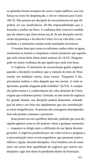 os apóstolos foram incapazes de curar o rapaz epilético, sua con­
fiança na carne foi despedaçada, e eles se voltaram para Cristo
(Mc 9). Não proteja seu discípulo de circunstâncias em que ele
poderá ver sua insuficiência. Dê-lhe responsabilidades que o
forçarão a confiar em Deus. A confiança dele crescerá à medida
que ele observa que Deus honra sua fé. Se seu discípulo estiver
ciente da presença e da obra do Cristo vivo na vida dele, a ma­
turidade e o ministério cristãos serão resultados inevitáveis.
O mesmo Jesus que curou os enfermos, andou sobre as águas,
ressuscitou os mortos e conquistou a morte prometeu que aqueles
que nele creem farão obras ainda maiores (Jo 14.12). Ninguém
pode ter maior confiança do que aquele que anda com Jesus.
4. Urgência. O ministério de reconciliação ganha urgência
quando o discípulo reconhece que a rejeição do dom de Deus
resulta em maldição eterna. Jesus exorta: “Enquanto é dia,
precisamos realizar a obra daquele que me enviou. A noite se
áproxima, quando ninguém pode trabalhar” (Jo 9.4). A compai­
xão pelos outros e o conhecimento da volta iminente de Cristo
exigem que tenhamos pressa. Contudo, se esse senso de urgência
for grande demais, seu discípulo poderá desanimar, achando
que há tanto a ser feito tão rapidamente que sua contribuição
se torna insignificante. As pessoas não conseguem desempenhar
bem sob pressão constante e premente.
Jesus preservou um equilíbrio delicado, pedindo que seus dis­
cípulos agissem como se ele pudesse voltar a qualquer momento
— enquanto os dirigia para a edificação de sua Igreja durante
gerações. A urgência produzida por sua volta evitava a preguiça e
a procrastinação entre os seus seguidores, que passaram então a
edificar a Igreja, fazendo discípulos. Você também tem de trans­
mitir um senso bem equilibrado de urgência que motive seu
discípulo a agir sem deixá-lo paralisado diante da frustração.
121

 