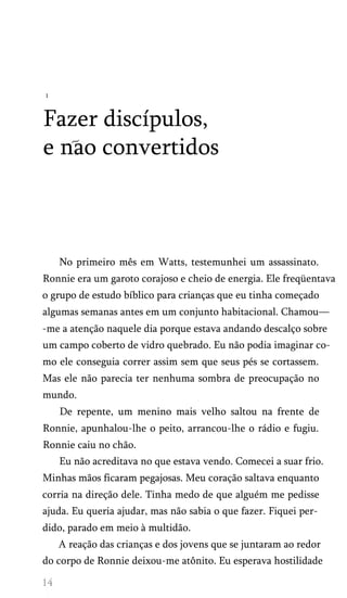 1

Fazer discípulos,
e nao convertidos

No primeiro mês em Watts, testemunhei um assassinato.
Ronnie era um garoto corajoso e cheio de energia. Ele freqüentava
o grupo de estudo bíblico para crianças que eu tinha começado
algumas semanas antes em um conjunto habitacional. Chamou—
-me a atenção naquele dia porque estava andando descalço sobre
um campo coberto de vidro quebrado. Eu não podia imaginar co­
mo ele conseguia correr assim sem que seus pés se cortassem.
Mas ele não parecia ter nenhuma sombra de preocupação no
mundo.
De repente, um menino mais velho saltou na frente de
Ronnie, apunhalou-lhe o peito, arrancou-lhe o rádio e fugiu.
Ronnie caiu no chão.
Eu não acreditava no que estava vendo. Comecei a suar frio.
Minhas mãos ficaram pegajosas. Meu coração saltava enquanto
corria na direção dele. Tinha medo de que alguém me pedisse
ajuda. Eu queria ajudar, mas não sabia o que fazer. Fiquei per­
dido, parado em meio à multidão.
A reação das crianças e dos jovens que se juntaram ao redor
do corpo de Ronnie deixou-me atônito. Eu esperava hostilidade

 