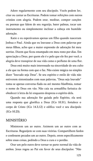 Adore regularmente com seu discípulo. Vocês podem ler,
citar ou cantar as Escrituras. Podem tomar refeições com outros
cristãos com alegria. Podem orar, meditar, compor canções
ou poemas que falem de seu regozijo, bater palmas, tocar um
instrumento ou simplesmente inclinar a cabeça em humilde
adoração.
Katie e eu esperávamos apenas um filho quando nasceram
Joshua e Paul. Ainda que eu louvasse a Deus com palavras por
meus filhos, acho que a maior expressão de adoração foi meu
sorriso. Dizem que ficou estampado em meu rosto por dias. Em
apreciação a Deus, por quem ele é e pelo que ele fez por você, a
alegria deve transpirar de sua vida como o perfume de uma flor.
Deus está muito mais interessado na sinceridade de seu culto
a ele que na forma com que o faz. Não existe mágica no simples
dizer “louvado seja Deus”. Se seu espírito e estilo de vida não
estiverem sintonizados com suas palavras, “Deus seja louvado”
toma-se apenas conversa-fiada ou até mesmo blasfêmia, tomar
o nome de Deus em vão. Não caia na armadilha farisaica de
obedecer à letra da lei enquanto despreza o espírito dela.
Quando sua adoração for guiada pelo Espírito, ela será
uma resposta que glorifica a Deus (ICo 10.31), fortalece o
corpo de Cristo (ICo 14.3,12) e edifica você e seu discípulo
(ICo 10.23).

MINISTÉRIO
Ministrem um ao outro. Animem um ao outro com as
Escrituras. Regozijem-se com suas vitórias. Compartilhem fardos
e confessem pecados um ao outro. Depois, orem especificamente
sobre essas coisas, pedindo a Deus a cura e o perdão.
Orar um pelo outro deve tornar-se parte normal da vida de
ambos. Jesus rogou ao Pai em favor de seus discípulos: “Não
125

 