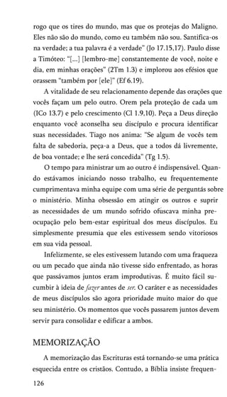 rogo que os tires do mundo, mas que os protejas do Maligno.
Eles não são do mundo, como eu também não sou. Santifica-os
na verdade; a tua palavra é a verdade” (Jo 17.15,17). Paulo disse
a Timóteo: “[...] [lembro-me] constantemente de você, noite e
dia, em minhas orações” (2Tm 1.3) e implorou aos efésios que
orassem “também por [ele]” (Ef 6.19).
A vitalidade de seu relacionamento depende das orações que
vocês façam um pelo outro. Orem pela proteção de cada um
(ICo 13.7) e pelo crescimento (Cl 1.9,10). Peça a Deus direção
enquanto você aconselha seu discípulo e procura identificar
suas necessidades. Tiago nos anima: “Se algum de vocês tem
falta de sabedoria, peça-a a Deus, que a todos dá livremente,
de boa vontade; e lhe será concedida” (Tg 1.5).
O tempo para ministrar um ao outro é indispensável. Quan­
do estávamos iniciando nosso trabalho, eu frequentemente
cumprimentava minha equipe com uma série de perguntas sobre
o ministério. Minha obsessão em atingir os outros e suprir
as necessidades de um mundo sofrido ofuscava minha pre­
ocupação pelo bem-estar espiritual dos meus discípulos. Eu
simplesmente presumia que eles estivessem sendo vitoriosos
em sua vida pessoal.
Infelizmente, se eles estivessem lutando com uma fraqueza
ou um pecado que ainda não tivesse sido enfrentado, as horas
que passávamos juntos eram improdutivas. É muito fácil su­
cumbir à ideia de fazer antes de ser. O caráter e as necessidades
de meus discípulos são agora prioridade muito maior do que
seu ministério. Os momentos que vocês passarem juntos devem
servir para consolidar e edificar a ambos.

MEMORIZAÇÃO
A memorização das Escrituras está tornando-se uma prática
esquecida entre os cristãos. Contudo, a Bíblia insiste frequen­
126

 