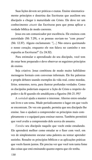 Suas lições devem ser práticas e exatas. Ensine sistematica­
mente princípios e doutrina das Escrituras que auxiliem seu
discípulo a chegar à maturidade em Cristo. Ele deve ter um
conhecimento atuante das Escrituras para que possa aplicar a
verdade bíblica de modo coerente.
Jesus era um comunicador por excelência. Ele ensinou com
autoridade (Mt 7.29), e as pessoas ouviam-no “com prazer”
(Mc 12.37). Alguns exclamaram: “[...] Não estava queimando
o nosso coração, enquanto ele nos falava no caminho e nos
expunha as Escrituras?” (Lc 24.32).
Para estimular o aprendizado do seu discípulo, você tem
de estar bem preparado e deve observar os seguintes princípios
de ensino.
Seja criativo. Jesus combinou de modo muito habilidoso
mensagens formais com conversas informais. Ele fez palestras
e propôs debates usando exemplos da vida real, como moedas,
lírios, sementes, terra, para ilustrar profundas verdades. Como
os discípulos poderiam esquecer a lição de Cristo a respeito do
poder e da fé quando ele amaldiçoou a figueira (Mt 21.19)?
A variedade ajuda a manter o interesse. Alterne entre estudar
um livro e um tema. Mude periodicamente o lugar em que vocês
se encontram. De vez em quando, permita que seu discípulo lhe
ensine. Isso o ajudará a compreender os princípios mais com­
pletamente e o equipará para ensinar outros. Também permitirá
que você avalie a compreensão dele acerca do assunto.

Envolva seu discípulo naquilo que vocês estão estudando.
Ele aprenderá melhor como estudar se o fizer com você, em
vez de simplesmente escutar uma palestra ou tentar aprender
sozinho. Ressalte os princípios bíblicos e as aplicações práticas
que vocês fazem juntos. Ele precisa ver que você tem tanta fome
das coisas que está ensinando quanto espera que ele tenha.
130

 