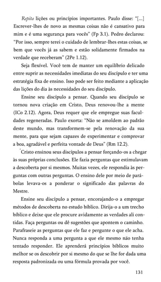 Repita lições ou princípios importantes. Paulo disse: “[...]
Escrever-lhes de novo as mesmas coisas não é cansativo para
mim e é uma segurança para vocês” (Fp 3.1). Pedro declarou:
“Por isso, sempre terei o cuidado de lembrar-lhes estas coisas, se
bem que vocês já as sabem e estão solidamente firmados na
verdade que receberam” (2Pe 1.12).
Seja flexível. Você tem de manter um equilíbrio delicado
entre suprir as necessidades imediatas do seu discípulo e ter uma
estratégia fixa de ensino. Isso pode ser feito mediante a aplicação
das lições do dia às necessidades do seu discípulo.
Ensine seu discípulo a pensar. Quando seu discípulo se
tornou nova criação em Cristo, Deus renovou-lhe a mente
(ICo 2.12). Agora, Deus requer que ele empregue suas facul­
dades regeneradas. Paulo exorta: “Não se amoldem ao padrão
deste mundo, mas transformem-se pela renovação da sua
mente, para que sejam capazes de experimentar e comprovar
a boa, agradável e perfeita vontade de Deus” (Rm 12.2).
Cristo ensinou seus discípulos a pensar forçando-os a chegar
às suas próprias conclusões. Ele fazia perguntas que estimulavam
a descoberta por si mesmos. Muitas vezes, ele respondia às per­
guntas com outras perguntas. O ensino dele por meio de pará­
bolas levava-os a ponderar o significado das palavras do
Mestre.
Ensine seu discípulo a pensar, encorajando-o a empregar
métodos de descoberta no estudo bíblico. Dirija-o a um trecho
bíblico e deixe que ele procure avidamente as verdades ali con­
tidas. Faça perguntas ou dê sugestões que apontem o caminho.
Parafraseie as perguntas que ele faz e pergunte o que ele acha.
Nunca responda a uma pergunta a que ele mesmo nao tenha
tentado responder. Ele aprenderá princípios bíblicos muito
melhor se os descobrir por si mesmo do que se lhe for dada uma
resposta padronizada ou uma fórmula provada por você.
131

 