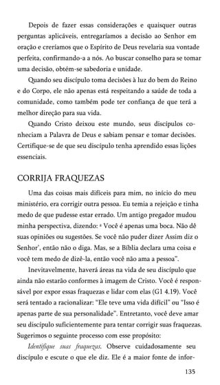Depois de fazer essas considerações e quaisquer outras
perguntas aplicáveis, entregaríamos a decisão ao Senhor em
oração e creríamos que o Espírito de Deus revelaria sua vontade
perfeita, confirmando-a a nós. Ao buscar conselho para se tomar
uma decisão, obtém-se sabedoria e unidade.
Quando seu discípulo toma decisões à luz do bem do Reino
e do Corpo, ele não apenas está respeitando a saúde de toda a
comunidade, como também pode ter confiança de que terá a
melhor direção para sua vida.
Quando Cristo deixou este mundo, seus discípulos co­
nheciam a Palavra de Deus e sabiam pensar e tomar decisões.
Certifique-se de que seu discípulo tenha aprendido essas lições
essenciais.

CORRIJA FRAQUEZAS
Uma das coisas mais difíceis para mim, no início do meu
ministério, era corrigir outra pessoa. Eu temia a rejeição e tinha
medo de que pudesse estar errado. Um antigo pregador mudou
minha perspectiva, dizendo: a Você é apenas uma boca. Não dê
suas opiniões ou sugestões. Se você não puder dizer Assim diz o
Senhor’, então não o diga. Mas, se a Bíblia declara uma coisa e
você tem medo de dizê-la, então você não ama a pessoa”.
Inevitavelmente, haverá áreas na vida de seu discípulo que
ainda não estarão conformes à imagem de Cristo. Você é respon­
sável por expor essas fraquezas e lidar com elas (G1 4.19). Você
será tentado a racionalizar: “Ele teve uma vida difícil” ou “Isso é
apenas parte de sua personalidade”. Entretanto, você deve amar
seu discípulo suficientemente para tentar corrigir suas fraquezas.
Sugerimos o seguinte processo com esse propósito:

Identifique suas fraquezas. Observe cuidadosamente seu
discípulo e escute o que ele diz. Ele é a maior fonte de infor­
135

 