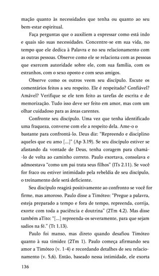 mação quanto às necessidades que tenha ou quanto ao seu
bem-estar espiritual.
Faça perguntas que o auxiliem a expressar como está indo
e quais são suas necessidades. Concentre-se em sua vida, no
tempo que ele dedica à Palavra e no seu relacionamento com
as outras pessoas. Observe como ele se relaciona com as pessoas
que exercem autoridade sobre ele, com sua família, com os
estranhos, com o sexo oposto e com seus amigos.
Observe como os outros veem seu discípulo. Escute os
comentários feitos a seu respeito. Ele é respeitado? Confiável?
Amável? Verifique se ele tem feito as tarefas de escrita e de
memorização. Tudo isso deve ser feito em amor, mas com um
olhar cuidadoso para as áreas carentes.
Confronte seu discípulo. Uma vez que tenha identificado
uma fraqueza, converse com ele a respeito dela. Ame-o o
* *

bastante para confrontá-lo. Deus diz: “Repreendo e disciplino
aqueles que eu amo [...]” (Ap 3.19). Se seu discípulo estiver se
afastando da vontade de Deus, tenha coragem para chamá-lo de volta ao caminho correto. Paulo exortava, consolava e
admoestava “como um pai trata seus filhos” (lTs 2.11). Se você
for fraco ou estiver intimidado pela rebeldia de seu discípulo,
o treinamento dele será deficiente.
Seu discípulo reagirá positivamente ao confronto se você for
firme, mas amoroso. Paulo disse a Timóteo: “Pregue a palavra,
esteja preparado a tempo e fora de tempo, repreenda, corrija,
exorte com toda a paciência e doutrina” (2Tm 4.2). Mas disse
também aTito: “[...] repreenda-os severamente, para que sejam
sadios na fé.” (Tt 1.13).
Paulo foi manso, mas direto quando desafiou Timóteo
quanto à sua timidez (2Tm 1). Paulo começa afirmando seu
amor a Timóteo (v. 1-4) e recordando detalhes de seu relacio­
namento (v. 5,6). Então, baseado nessa intimidade, ele exorta
136

 