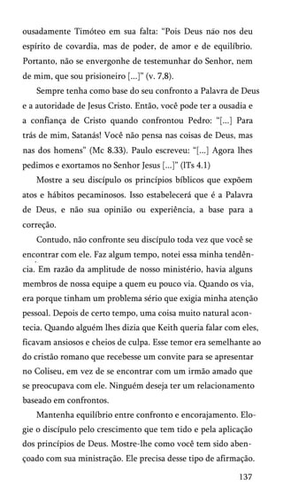 ousadamente Timóteo em sua falta: “Pois Deus nao nos deu
espírito de covardia, mas de poder, de amor e de equilíbrio.
Portanto, não se envergonhe de testemunhar do Senhor, nem
de mim, que sou prisioneiro [...]” (v. 7,8).
Sempre tenha como base do seu confronto a Palavra de Deus
e a autoridade de Jesus Cristo. Então, você pode ter a ousadia e
a confiança de Cristo quando confrontou Pedro: “[...] Para
trás de mim, Satanás! Você não pensa nas coisas de Deus, mas
nas dos homens” (Mc 8.33). Paulo escreveu: “[...] Agora lhes
pedimos e exortamos no Senhor Jesus [...]” (lTs 4.1)
Mostre a seu discípulo os princípios bíblicos que expõem
atos e hábitos pecaminosos. Isso estabelecerá que é a Palavra
de Deus, e não sua opinião ou experiência, a base para a
correção.
Contudo, não confronte seu discípulo toda vez que você se
encontrar com ele. Faz algum tempo, notei essa minha tendência. Em razão da amplitude de nosso ministério, havia alguns
membros de nossa equipe a quem eu pouco via. Quando os via,
era porque tinham um problema sério que exigia minha atenção
pessoal. Depois de certo tempo, uma coisa muito natural acon­
tecia. Quando alguém lhes dizia que Keith queria falar com eles,
ficavam ansiosos e cheios de culpa. Esse temor era semelhante ao
do cristão romano que recebesse um convite para se apresentar
no Coliseu, em vez de se encontrar com um irmão amado que
se preocupava com ele. Ninguém deseja ter um relacionamento
baseado em confrontos.
Mantenha equilíbrio entre confronto e encorajamento. Elo­
gie o discípulo pelo crescimento que tem tido e pela aplicação
dos princípios de Deus. Mostre-lhe como você tem sido aben­
çoado com sua ministração. Ele precisa desse tipo de afirmação.
137

 