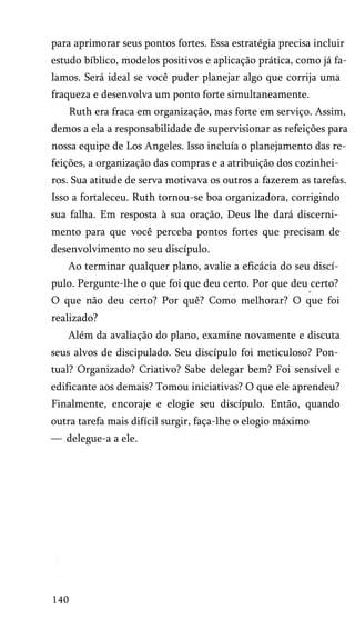 para aprimorar seus pontos fortes. Essa estratégia precisa incluir
estudo bíblico, modelos positivos e aplicação prática, como já fa­
lamos. Será ideal se você puder planejar algo que corrija uma
fraqueza e desenvolva um ponto forte simultaneamente.
Ruth era fraca em organização, mas forte em serviço. Assim,
demos a ela a responsabilidade de supervisionar as refeições para
nossa equipe de Los Angeles. Isso incluía o planejamento das re­
feições, a organização das compras e a atribuição dos cozinhei­
ros. Sua atitude de serva motivava os outros a fazerem as tarefas.
Isso a fortaleceu. Ruth tornou-se boa organizadora, corrigindo
sua falha. Em resposta à sua oração, Deus lhe dará discerni­
mento para que você perceba pontos fortes que precisam de
desenvolvimento no seu discípulo.
Ao terminar qualquer plano, avalie a eficácia do seu discí­
pulo. Pergunte-lhe o que foi que deu certo. Por que deu certo?
m

O que não deu certo? Por quê? Como melhorar? O que foi
realizado?
Além da avaliação do plano, examine novamente e discuta
seus alvos de discipulado. Seu discípulo foi meticuloso? Pon­
tual? Organizado? Criativo? Sabe delegar bem? Foi sensível e
edificante aos demais? Tomou iniciativas? O que ele aprendeu?
Finalmente, encoraje e elogie seu discípulo. Então, quando
outra tarefa mais difícil surgir, faça-lhe o elogio máximo
— delegue-a a ele.

140

 