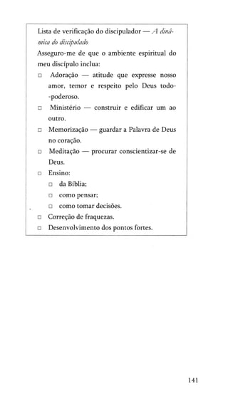 Lista de verificação do discipulador — A dinâ­

mica do discipulado
Asseguro-me de que o ambiente espiritual do
meu discípulo inclua:
□

Adoração — atitude que expresse nosso
amor, temor e respeito pelo Deus todo-poderoso.

□

Ministério — construir e edificar um ao
outro.

□ Memorização — guardar a Palavra de Deus
no coração.
□

Meditação — procurar conscientizar-se de
Deus.

□ Ensino:
□ da Bíblia;
□ como pensar;
□ como tomar decisões.
□ Correção de fraquezas.
□ Desenvolvimento dos pontos fortes.

141

 