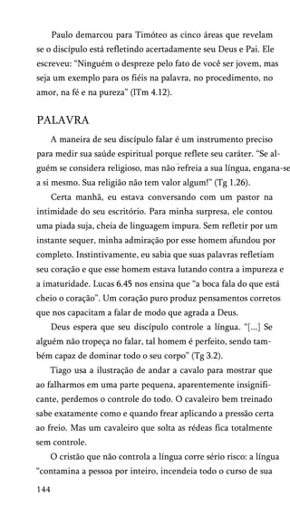 Paulo demarcou para Timóteo as cinco áreas que revelam
se o discípulo está refletindo acertadamente seu Deus e Pai. Ele
escreveu: “Ninguém o despreze pelo fato de você ser jovem, mas
seja um exemplo para os fiéis na palavra, no procedimento, no
amor, na fé e na pureza” (lTm 4.12).

PALAVRA
A maneira de seu discípulo falar é um instrumento preciso
para medir sua saúde espiritual porque reflete seu caráter. “Se al­

guém se considera religioso, mas não refreia a sua língua, engana-se
a si mesmo. Sua religião não tem valor algum!” (Tg 1.26).
Certa manhã, eu estava conversando com um pastor na
intimidade do seu escritório. Para minha surpresa, ele contou
uma piada suja, cheia de linguagem impura. Sem refletir por um
instante sequer, minha admiração por esse homem afundou por
completo. Instintivamente, eu sabia que suas palavras refletiam
seu coração e que esse homem estava lutando contra a impureza e
a imaturidade. Lucas 6.45 nos ensina que “a boca fala do que está
cheio o coração”. Um coração puro produz pensamentos corretos
que nos capacitam a falar de modo que agrada a Deus.
Deus espera que seu discípulo controle a língua. “[...] Se
alguém não tropeça no falar, tal homem é perfeito, sendo tam­
bém capaz de dominar todo o seu corpo” (Tg 3.2).
Tiago usa a ilustração de andar a cavalo para mostrar que
ao falharmos em uma parte pequena, aparentemente insignifi­
cante, perdemos o controle do todo. O cavaleiro bem treinado
sabe exatamente como e quando frear aplicando a pressão certa
ao freio. Mas um cavaleiro que solta as rédeas fica totalmente
sem controle.
O cristão que não controla a língua corre sério risco: a língua
“contamina a pessoa por inteiro, incendeia todo o curso de sua
144

 
