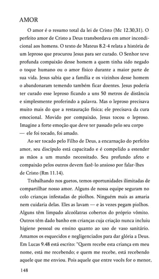 AMOR
O amor é o resumo total da lei de Cristo (Mc 12.30,31). O
perfeito amor de Cristo a Deus transbordava em amor incondi­
cional aos homens. O texto de Mateus 8.2-4 relata a história de
um leproso que procurou Jesus para ser curado. O Senhor teve
profunda compaixão desse homem a quem tinha sido negado
o toque humano ou o amor físico durante a maior parte de
sua vida. Jesus sabia que a família e os vizinhos desse homem
o abandonaram temendo também ficar doentes. Jesus poderia
ter curado esse leproso ficando a uns 50 metros de distância
e simplesmente proferindo a palavra. Mas o leproso precisava
muito mais do que a restauração física; ele precisava da cura
emocional. Movido por compaixão, Jesus tocou o leproso.
Imagine a forte emoção que deve ter passado pelo seu corpo
— ele foi tocado, foi amado.
Ao ser tocado pelo Filho de Deus, a encarnação do perfeito
amor, seu discípulo está capacitado e é compelido a estender
as mãos a um mundo necessitado. Seu profundo afeto e
compaixão pelos outros devem fazê-lo ansioso por falar-lhes
de Cristo (Rm 11.14).
Trabalhando nos guetos, temos oportunidades ilimitadas de
compartilhar nosso amor. Alguns de nossa equipe seguram no
colo crianças infestadas de piolhos. Ninguém mais as amaria
nem cuidaria delas. Eles as lavam — e às vezes pegam piolhos.
Alguns têm limpado alcoólatras cobertos do próprio vômito.
Outros têm dado banho em crianças cuja criação nunca incluiu
higiene pessoal ou ensino quanto ao uso de vaso sanitário.
Amamos os esquecidos e negligenciados para dar glória a Deus.
Em Lucas 9.48 está escrito: “Quem recebe esta criança em meu
nome, está me recebendo; e quem me recebe, está recebendo
aquele que me enviou. Pois aquele que entre vocês for o menor,
148

 