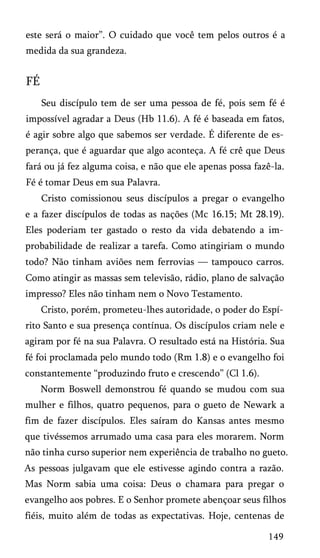 este será o maior”. O cuidado que você tem pelos outros é a
medida da sua grandeza.

FÉ
Seu discípulo tem de ser uma pessoa de fé, pois sem fé é
impossível agradar a Deus (Hb 11.6). A fé é baseada em fatos,
é agir sobre algo que sabemos ser verdade. É diferente de es­
perança, que é aguardar que algo aconteça. A fé crê que Deus
fará ou já fez alguma coisa, e não que ele apenas possa fazê-la.
Fé é tomar Deus em sua Palavra.
Cristo comissionou seus discípulos a pregar o evangelho
e a fazer discípulos de todas as nações (Mc 16.15; Mt 28.19).
Eles poderiam ter gastado o resto da vida debatendo a im­
probabilidade de realizar a tarefa. Como atingiriam o mundo
todo? Não tinham aviões nem ferrovias — tampouco carros.
Como atingir as massas sem televisão, rádio, plano de salvação
impresso? Eles não tinham nem o Novo Testamento.
Cristo, porém, prometeu-lhes autoridade, o poder do Espí­
rito Santo e sua presença contínua. Os discípulos criam nele e
agiram por fé na sua Palavra. O resultado está na História. Sua
fé foi proclamada pelo mundo todo (Rm 1.8) e o evangelho foi
constantemente “produzindo fruto e crescendo” (Cl 1.6).
Norm Boswell demonstrou fé quando se mudou com sua
mulher e filhos, quatro pequenos, para o gueto de Newark a
fim de fazer discípulos. Eles saíram do Kansas antes mesmo
que tivéssemos arrumado uma casa para eles morarem. Norm
não tinha curso superior nem experiência de trabalho no gueto.
As pessoas julgavam que ele estivesse agindo contra a razão.
Mas Norm sabia uma coisa: Deus o chamara para pregar o
evangelho aos pobres. E o Senhor promete abençoar seus filhos
fiéis, muito além de todas as expectativas. Hoje, centenas de
149

 