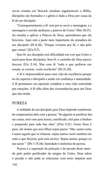 novos cristãos em Newark estudam regularmente a Bíblia,
discípulos são formados e a glória é dada a Deus por causa da
fé de um discípulo.
“Consequentemente a fé vem por se ouvir a mensagem, e a
mensagem é ouvida mediante a palavra de Cristo” (Rm 10.17).
Ao estudar e aplicar a Palavra de Deus, aprendemos que ela
funciona. Aqui está a parte mais importante da armadura do
seu discípulo (Ef 6.16), “Porque vivemos por fé, e não pelo
que vemos” (2Co 5.7).
Sem fé, seu discípulo terá dificuldade em crer que Cristo o
usará para fazer discípulos. Sem fé, o caminho de Deus parece
loucura (ICo 2.14). Mas com fé “tudo o que pedirem em
oração, se crerem, vocês receberão” (Mt 21.22).
A fé é imprescindível para uma vida de excelência porque
só ela capacita o discípulo a andar em confiança e maturidade.
A fé permanece em oposição completa a uma vida controlada
por emoções. A fé olha além das circunstâncias para um Deus
que não muda.

PUREZA
A utilidade de seu discípulo para Deus depende totalmente
do compromisso dele com a pureza. “Se alguém se purificar des­
sas coisas, será vaso para honra, santificado, útil para o Senhor
e preparado para toda boa obra” (2Tm 2.21). Como Deus é
puro, ele insiste que seus filhos sejam puros: “Mas, assim como
é santo aquele que os chamou, sejam santos vocês também em
tudo o que fizerem, pois está escrito: ‘Sejam santos, porque eu
sou santo’ ” (lPe 1.15,16). Santidade é sinônimo de pureza.
Pureza é a separação da poluição e do pecado deste mun­
do pelo poder purificador do sangue de Cristo. Deus odeia
o pecado e não pode se relacionar com seres impuros sem
150

 