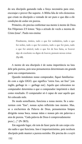 do seu discípulo gastando toda a força necessária para orar,
encorajar e prover-lhe suporte. A Bíblia fala de três elementos
que criam no discípulo a vontade de ser puro e que dão a ele
condições de andar em pureza.
Primeiro, ele precisa conformar sua mente à mente de Deus.
Em Filipenses 2.5 lemos: “Seja a atitude de vocês a mesma de
Cristo Jesus”. Paulo nos ensina:
Finalmente, irmãos, tudo o que for verdadeiro, tudo o que
for nobre, tudo o que for correto, tudo o que for puro, tudo
o que for amável, tudo o que for de boa fama, se houver
algo de excelente ou digno de louvor, pensem nessas coisas
(Fp 4.8).

A mente de seu discípulo é de suma importância na luta
dele pela pureza, pois seus pensamentos determinam em grande
parte seu comportamento.
Quando instalamos nosso computador, fiquei familiariza­
do com a sigla GIGO, que significa “entra lixo, sai lixo” [em
inglês, garbage in — garbage out]. Aquilo que colocamos no
computador determina o que o computador imprimirá e dará
como resultado. O computador só é capaz de usar aquilo que
foi colocado nele.
De modo semelhante, funciona a nossa mente. Se a satu­
rarmos com “lixo”, nossas ações refletirão isso mesmo. Mas,
se a enchermos da Palavra de Deus, pensamentos limpos
dirigirão nossa boca, nossas mãos e nossos pés em palavras e
atos de pureza. “Cada palavra de Deus é comprovadamente
pura [...]” (Pv 30.5).
Em segundo lugar, ele tem de fazer parte de um corpo cris­
tão sadio e que funciona. Isso é importantíssimo, pois nenhum
discípulo pode manter a pureza sozinho. Ele precisa do exemplo
152

 