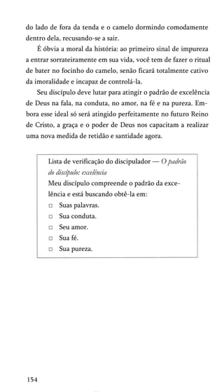 do lado de fora da tenda e o camelo dormindo comodamente
dentro dela, recusando-se a sair.
É óbvia a moral da história: ao primeiro sinal de impureza
a entrar sorrateiramente em sua vida, você tem de fazer o ritual
de bater no focinho do camelo, senão ficará totalmente cativo
da imoralidade e incapaz de controlá-la.
Seu discípulo deve lutar para atingir o padrão de excelência
de Deus na fala, na conduta, no amor, na fé e na pureza. Em­
bora esse ideal só será atingido perfeitamente no futuro Reino
de Cristo, a graça e o poder de Deus nos capacitam a realizar
uma nova medida de retidão e santidade agora.

Lista de verificação do discipulador — O padrão

do discípulo: excelência
Meu discípulo compreende o padrão da exce­
lência e está buscando obtê-la em:
□ Suas palavras.
□ Sua conduta.
□ Seu amor.
□ Sua fé.
□ Sua pureza.

154

 