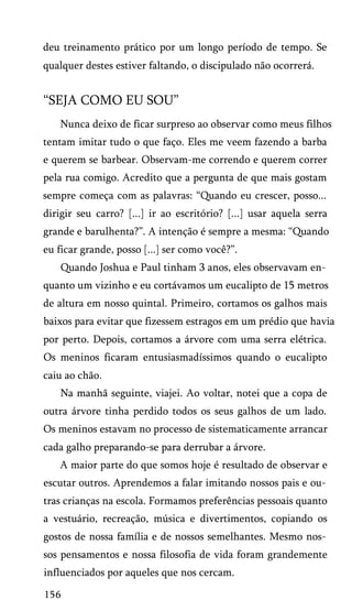 deu treinamento prático por um longo período de tempo. Se
qualquer destes estiver faltando, o discipulado não ocorrerá.

“SEJA COMO EU SOU”
Nunca deixo de ficar surpreso ao observar como meus filhos
tentam imitar tudo o que faço. Eles me veem fazendo a barba
e querem se barbear. Observam-me correndo e querem correr
pela rua comigo. Acredito que a pergunta de que mais gostam
sempre começa com as palavras: “Quando eu crescer, posso...
dirigir seu carro? [...] ir ao escritório? [...] usar aquela serra
grande e barulhenta?”. A intenção é sempre a mesma: “Quando
eu ficar grande, posso [...] ser como você?”.
Quando Joshua e Paul tinham 3 anos, eles observavam en­
quanto um vizinho e eu cortávamos um eucalipto de 15 metros
de altura em nosso quintal. Primeiro, cortamos os galhos mais
baixos para evitar que fizessem estragos em um prédio que havia
por perto. Depois, cortamos a árvore com uma serra elétrica.
Os meninos ficaram entusiasmadíssimos quando o eucalipto
caiu ao chão.
Na manhã seguinte, viajei. Ao voltar, notei que a copa de
outra árvore tinha perdido todos os seus galhos de um lado.
Os meninos estavam no processo de sistematicamente arrancar
cada galho preparando-se para derrubar a árvore.
A maior parte do que somos hoje é resultado de observar e
escutar outros. Aprendemos a falar imitando nossos pais e ou­
tras crianças na escola. Formamos preferências pessoais quanto
a vestuário, recreação, música e divertimentos, copiando os
gostos de nossa família e de nossos semelhantes. Mesmo nos­
sos pensamentos e nossa filosofia de vida foram grandemente
influenciados por aqueles que nos cercam.
156

 