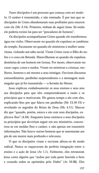 Fazer discípulos é um processo que começa com ser mode­
lo. O caráter é transmitido, e não ensinado. E por isso que os
discípulos de Cristo abandonaram suas profissões para estarem
com ele (Mc 3.14). Primeiro, tinham de seguir Jesus. Só então
ele poderia treiná-los para ser “pescadores de homens”.
Os discípulos acompanharam Cristo quando ele transformou
água em vinho. Observaram-no quando ele expulsou os cambistas
do templo. Escutaram-no quando ele ministrou à mulher samaritana, violando um tabu racial. Viram Cristo curar o filho do no­
bre e o coxo em Betesda. Maravilharam-se quando ele expulsou
demônios de um homem em Gerasa. Por meses, observaram-no
curar cegos, coxos e surdos. Viram-no ministrar a crianças, mu­
lheres, homens e até mesmo a seus inimigos. Ouviram discursos
extraordinários, parábolas surpreendentes e a mensagem mais
singular que já foi transmitida — o Sermão do Monte.
Jesus explicou cuidadosamente os seus ensinos e seus atos
aos discípulos para que eles compreendessem a razão e os
princípios que o motivavam. Ele gastou tempo a sós com eles,
explicando-lhes por que falava em parábolas (Mt 13.10-15) e
revelando os segredos do Reino de Deus (Mc 4.11). Marcos
diz que “quando, porém, estava a sós com seus discípulos, ex­
plicava-lhes” (4.34). Enquanto Jesus ensinava a seus discípulos
os princípios que deveriam seguir em seu ministério, concen­
trou-se em moldar-lhes o caráter, e não apenas em transmitir
informações. Não houve outros homens que se assentaram aos
pés de um mestre mais profundo e relevante.
O que os discípulos viram e ouviram afetou-os de modo
radical. Nunca se esqueceram da perfeita integração entre o
ensino e a ação de Jesus (At 1.1). Fielmente, eles retrataram
Jesus como alguém que “andou por toda parte fazendo o bem
e curando todos os oprimidos pelo Diabo” (At 10.38). Eles
157

 