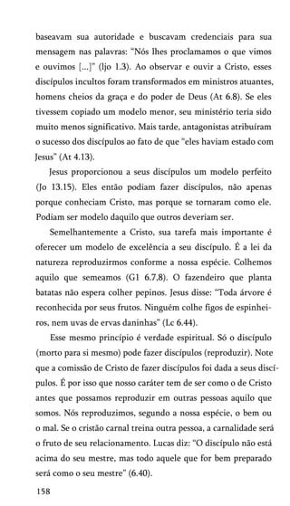 baseavam sua autoridade e buscavam credenciais para sua
mensagem nas palavras: “Nós lhes proclamamos o que vimos
e ouvimos [...]” (ljo 1.3). Ao observar e ouvir a Cristo, esses
discípulos incultos foram transformados em ministros atuantes,
homens cheios da graça e do poder de Deus (At 6.8). Se eles
tivessem copiado um modelo menor, seu ministério teria sido
muito menos significativo. Mais tarde, antagonistas atribuíram
o sucesso dos discípulos ao fato de que “eles haviam estado com
Jesus” (At 4.13).
Jesus proporcionou a seus discípulos um modelo perfeito
(Jo 13.15). Eles então podiam fazer discípulos, não apenas
porque conheciam Cristo, mas porque se tornaram como ele.
Podiam ser modelo daquilo que outros deveriam ser.
Semelhantemente a Cristo, sua tarefa mais importante é
oferecer um modelo de excelência a seu discípulo. É a lei da
natureza reproduzirmos conforme a nossa espécie. Colhemos
aquilo que semeamos (G1 6.7,8). O fazendeiro que planta
batatas não espera colher pepinos. Jesus disse: “Toda árvore é
reconhecida por seus frutos. Ninguém colhe figos de espinheiros, nem uvas de ervas daninhas” (Lc 6.44).
Esse mesmo princípio é verdade espiritual. Só o discípulo
(morto para si mesmo) pode fazer discípulos (reproduzir). Note
que a comissão de Cristo de fazer discípulos foi dada a seus discí­
pulos. É por isso que nosso caráter tem de ser como o de Cristo
antes que possamos reproduzir em outras pessoas aquilo que
somos. Nós reproduzimos, segundo a nossa espécie, o bem ou
o mal. Se o cristão carnal treina outra pessoa, a carnalidade será
o fruto de seu relacionamento. Lucas diz: “O discípulo não está
acima do seu mestre, mas todo aquele que for bem preparado
será como o seu mestre” (6.40).
158

 