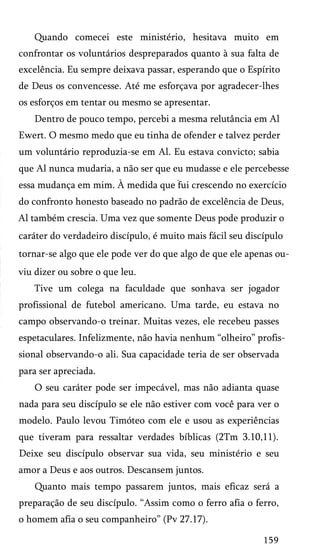 Quando comecei este ministério, hesitava muito em
confrontar os voluntários despreparados quanto à sua falta de
excelência. Eu sempre deixava passar, esperando que o Espírito
de Deus os convencesse. Até me esforçava por agradecer-lhes
os esforços em tentar ou mesmo se apresentar.
Dentro de pouco tempo, percebi a mesma relutância em Al
Ewert. O mesmo medo que eu tinha de ofender e talvez perder
um voluntário reproduzia-se em Al. Eu estava convicto; sabia
que Al nunca mudaria, a não ser que eu mudasse e ele percebesse
essa mudança em mim. À medida que fui crescendo no exercício
do confronto honesto baseado no padrão de excelência de Deus,
Al também crescia. Uma vez que somente Deus pode produzir o
caráter do verdadeiro discípulo, é muito mais fácil seu discípulo
tornar-se algo que ele pode ver do que algo de que ele apenas ou­
viu dizer ou sobre o que leu.
Tive um colega na faculdade que sonhava ser jogador
profissional de futebol americano. Uma tarde, eu estava no
campo observando-o treinar. Muitas vezes, ele recebeu passes
espetaculares. Infelizmente, não havia nenhum “olheiro” profis­
sional observando-o ali. Sua capacidade teria de ser observada
para ser apreciada.
O seu caráter pode ser impecável, mas não adianta quase
nada para seu discípulo se ele não estiver com você para ver o
modelo. Paulo levou Timóteo com ele e usou as experiências
que tiveram para ressaltar verdades bíblicas (2Tm 3.10,11).
Deixe seu discípulo observar sua vida, seu ministério e seu
amor a Deus e aos outros. Descansem juntos.
Quanto mais tempo passarem juntos, mais eficaz será a
preparação de seu discípulo. “Assim como o ferro afia o ferro,
o homem afia o seu companheiro” (Pv 27.17).
159

 