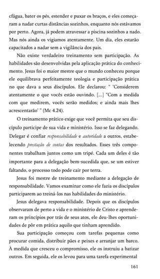 cfágua, bater os pés, estender e puxar os braços, e eles começa­
ram a nadar curtas distâncias sozinhos, enquanto nós estávamos
por perto. Agora, já podem atravessar a piscina sozinhos a nado.
Mas nós ainda os vigiamos atentamente. Um dia, eles estarão
capacitados a nadar sem a vigilância dos pais.
Não existe verdadeiro treinamento sem participação. As
habilidades são desenvolvidas pela aplicação prática do conheci­
mento. Jesus foi o maior mestre que o mundo conheceu porque
ele equilibrava perfeitamente teologia e participação prática
no que dava a seus discípulos. Ele declarou: “ ‘Considerem
atentamente o que vocês estão ouvindo. [...] “Com a medida
com que medirem, vocês serão medidos; e ainda mais lhes
acrescentarão’ ” (Mc 4.24).
O treinamento prático exige que você permita que seu dis­
cípulo participe de sua vida e ministério. Isso se faz delegando.
Delegar é confiar responsabilidade e autoridade a outros, estabe­
lecendo prestação de contas dos resultados. Esses três compo­
nentes trabalham juntos como um tripé. Cada um deles é tão
importante para a delegação bem-sucedida que, se um estiver
faltando, o processo todo pode cair por terra.
Jesus foi mestre de treinamento mediante a delegação de
responsabilidade. Vamos examinar como ele fazia os discípulos
participarem ao treiná-los nas habilidades do ministério.
Jesus delegava responsabilidade. Depois que os discípulos
observaram de perto a vida e o ministério de Cristo e aprende­
ram os princípios por trás de seus atos, ele deu-lhes oportuni­
dades de pôr em prática aquilo que tinham aprendido.
Sua participação começou com tarefas pequenas como
procurar comida, distribuir pães e peixes e arranjar um barco.
À medida que cresceu o compromisso, ele os instruiu a batizar
outros. Em seguida, ele os levou para uma tarefa experimental
161

 