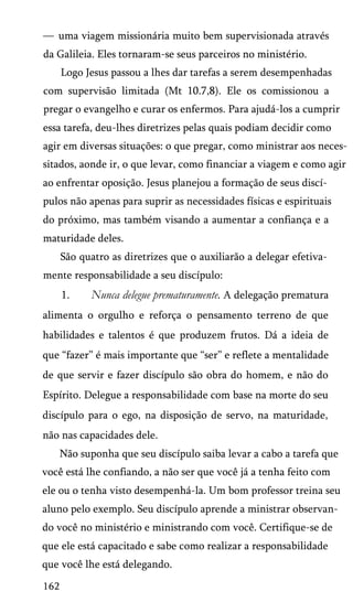 — uma viagem missionária muito bem supervisionada através
da Galileia. Eles tornaram-se seus parceiros no ministério.
Logo Jesus passou a lhes dar tarefas a serem desempenhadas
com supervisão limitada (Mt 10.7,8). Ele os comissionou a
pregar o evangelho e curar os enfermos. Para ajudá-los a cumprir
essa tarefa, deu-lhes diretrizes pelas quais podiam decidir como
agir em diversas situações: o que pregar, como ministrar aos neces­
sitados, aonde ir, o que levar, como financiar a viagem e como agir
ao enfrentar oposição. Jesus planejou a formação de seus discí­
pulos não apenas para suprir as necessidades físicas e espirituais
do próximo, mas também visando a aumentar a confiança e a
maturidade deles.
São quatro as diretrizes que o auxiliarão a delegar efetiva­
mente responsabilidade a seu discípulo:
1.

Nunca delegue prematuramente. A delegação prematura

alimenta o orgulho e reforça o pensamento terreno de que
habilidades e talentos é que produzem frutos. Dá a ideia de
que “fazer” é mais importante que “ser” e reflete a mentalidade
de que servir e fazer discípulo são obra do homem, e não do
Espírito. Delegue a responsabilidade com base na morte do seu
discípulo para o ego, na disposição de servo, na maturidade,
não nas capacidades dele.
Não suponha que seu discípulo saiba levar a cabo a tarefa que
você está lhe confiando, a não ser que você já a tenha feito com
ele ou o tenha visto desempenhá-la. Um bom professor treina seu
aluno pelo exemplo. Seu discípulo aprende a ministrar observan­
do você no ministério e ministrando com você. Certifique-se de
que ele está capacitado e sabe como realizar a responsabilidade
que você lhe está delegando.
162

 