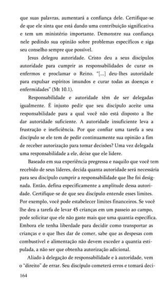 que suas palavras, aumentará a confiança dele. Certifique-se
de que ele sinta que está dando uma contribuição significativa
e tem um ministério importante. Demonstre sua confiança
nele pedindo sua opinião sobre problemas específicos e siga
seu conselho sempre que possível.
Jesus delegou autoridade. Cristo deu a seus discípulos
autoridade para cumprir as responsabilidades de curar os
enfermos e proclamar o Reino. “[...] deu-lhes autoridade
para expulsar espíritos imundos e curar todas as doenças e
enfermidades” (Mt 10.1).
Responsabilidade e autoridade têm de ser delegadas
igualmente. É injusto pedir que seu discípulo aceite uma
responsabilidade para a qual você não está disposto a lhe
dar autoridade suficiente. A autoridade insuficiente leva a
frustração e ineficiência. Por que confiar uma tarefa a seu
discípulo se ele tem de pedir continuamente sua opinião a fim
de receber autorização para tomar decisões? Uma vez delegada
uma responsabilidade a ele, deixe que ele lidere.
Baseado em sua experiência pregressa e naquilo que você tem
recebido de seus líderes, decida quanta autoridade será necessária
para seu discípulo cumprir a responsabilidade que lhe foi desig­
nada. Então, defina especificamente a amplitude dessa autori­
dade. Certifique-se de que seu discípulo entende esses limites.
Por exemplo, você pode estabelecer limites financeiros. Se você
lhe deu a tarefa de levar 45 crianças em um passeio ao campo,
pode solicitar que ele não gaste mais que uma quantia específica.
Embora ele tenha liberdade para decidir como transportar as
crianças e o que lhes dar de comer, sabe que as despesas com
combustível e alimentação não devem exceder a quantia esti­
pulada, a não ser que obtenha autorização adicional.
Aliado à delegação de responsabilidade e à autoridade, vem
o “direito” de errar. Seu discípulo cometerá erros e tomará deci­

164

 