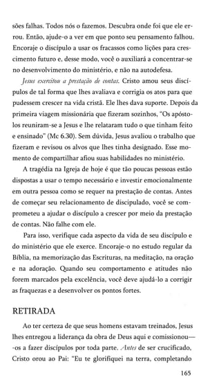 sões falhas. Todos nós o fazemos. Descubra onde foi que ele er­
rou. Então, ajude-o a ver em que ponto seu pensamento falhou.
Encoraje o discípulo a usar os fracassos como lições para cres­
cimento futuro e, desse modo, você o auxiliará a concentrar-se
no desenvolvimento do ministério, e não na autodefesa.

Jesus exercitou a prestação de contas. Cristo amou seus discí­
pulos de tal forma que lhes avaliava e corrigia os atos para que
pudessem crescer na vida cristã. Ele lhes dava suporte. Depois da
primeira viagem missionária que fizeram sozinhos, “Os apósto­
los reuniram-se a Jesus e lhe relataram tudo o que tinham feito
e ensinado” (Mc 6.30). Sem dúvida, Jesus avaliou o trabalho que
fizeram e revisou os alvos que lhes tinha designado. Esse mo­
mento de compartilhar afiou suas habilidades no ministério.
A tragédia na Igreja de hoje é que tão poucas pessoas estão
dispostas a usar o tempo necessário e investir emocionalmente
em outra pessoa como se requer na prestação de contas. Antes
de começar seu relacionamento de discipulado, você se com­
prometeu a ajudar o discípulo a crescer por meio da prestação
de contas. Não falhe com ele.
Para isso, verifique cada aspecto da vida de seu discípulo e
do ministério que ele exerce. Encoraje-o no estudo regular da
Bíblia, na memorização das Escrituras, na meditação, na oração
e na adoração. Quando seu comportamento e atitudes não
forem marcados pela excelência, você deve ajudá-lo a corrigir
as fraquezas e a desenvolver os pontos fortes.

RETIRADA
Ao ter certeza de que seus homens estavam treinados, Jesus
lhes entregou a liderança da obra de Deus aqui e comissionou—
-os a fazer discípulos por toda parte. Antes de ser crucificado,
Cristo orou ao Pai: “Eu te glorifiquei na terra, completando
165

 