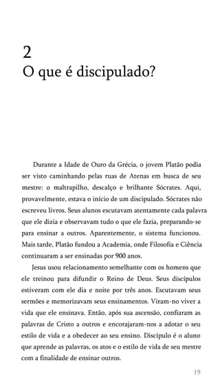2
O que é discipulado?

Durante a Idade de Ouro da Grécia, o jovem Platão podia
ser visto caminhando pelas ruas de Atenas em busca de seu
mestre: o maltrapilho, descalço e brilhante Sócrates. Aqui,
provavelmente, estava o início de um discipulado. Sócrates não
escreveu livros. Seus alunos escutavam atentamente cada palavra
que ele dizia e observavam tudo o que ele fazia, preparando-se
para ensinar a outros. Aparentemente, o sistema funcionou.
Mais tarde, Platão fundou a Academia, onde Filosofia e Ciência
continuaram a ser ensinadas por 900 anos.
Jesus usou relacionamento semelhante com os homens que
ele treinou para difundir o Reino de Deus. Seus discípulos
estiveram com ele dia e noite por três anos. Escutavam seus
sermões e memorizavam seus ensinamentos. Viram-no viver a
vida que ele ensinava. Então, após sua ascensão, confiaram as
palavras de Cristo a outros e encorajaram-nos a adotar o seu
estilo de vida e a obedecer ao seu ensino. Discípulo é o aluno
que aprende as palavras, os atos e o estilo de vida de seu mestre
com a finalidade de ensinar outros.

 