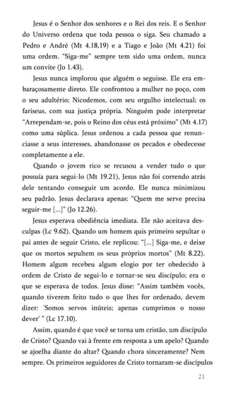 Jesus é o Senhor dos senhores e o Rei dos reis. E o Senhor
do Universo ordena que toda pessoa o siga. Seu chamado a
Pedro e André (Mt 4.18,19) e a Tiago e João (Mt 4.21) foi
uma ordem. “Siga-me” sempre tem sido uma ordem, nunca
um convite (Jo 1.43).
Jesus nunca implorou que alguém o seguisse. Ele era embaraçosamente direto. Ele confrontou a mulher no poço, com
o seu adultério; Nicodemos, com seu orgulho intelectual; os
fariseus, com sua justiça própria. Ninguém pode interpretar
“Arrependam-se, pois o Reino dos céus está próximo” (Mt 4.17)
como uma súplica. Jesus ordenou a cada pessoa que renun­
ciasse a seus interesses, abandonasse os pecados e obedecesse
completamente a ele.
Quando o jovem rico se recusou a vender tudo o que
possuía para segui-lo (Mt 19.21), Jesus não foi correndo atrás
dele tentando conseguir um acordo. Ele nunca minimizou
seu padrão. Jesus declarava apenas: “Quem me serve precisa
seguir-me [...]” (Jo 12.26).
Jesus esperava obediência imediata. Ele não aceitava des­
culpas (Lc 9.62). Quando um homem quis primeiro sepultar o
pai antes de seguir Cristo, ele replicou: “[...] Siga-me, e deixe
que os mortos sepultem os seus próprios mortos” (Mt 8.22).
Homem algum recebeu algum elogio por ter obedecido à
ordem de Cristo de segui-lo e tornar-se seu discípulo; era o
que se esperava de todos. Jesus disse: “Assim também vocês,
quando tiverem feito tudo o que lhes for ordenado, devem
dizer: 'Somos servos inúteis; apenas cumprimos o nosso
dever’ ” (Lc 17.10).
Assim, quando é que você se torna um cristão, um discípulo
de Cristo? Quando vai à frente em resposta a um apelo? Quando
se ajoelha diante do altar? Quando chora sinceramente? Nem
sempre. Os primeiros seguidores de Cristo tornaram-se discípulos

 