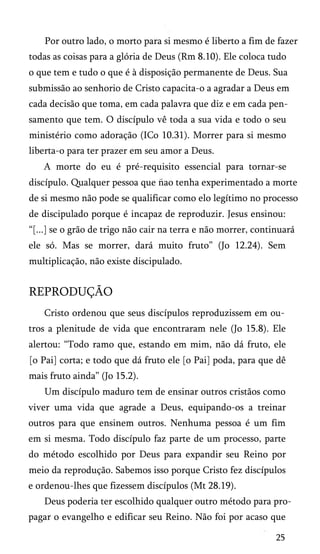 Por outro lado, o morto para si mesmo é liberto a fim de fazer
todas as coisas para a glória de Deus (Rm 8.10). Ele coloca tudo
o que tem e tudo o que é à disposição permanente de Deus. Sua
submissão ao senhorio de Cristo capacita-o a agradar a Deus em
cada decisão que toma, em cada palavra que diz e em cada pen­
samento que tem. O discípulo vê toda a sua vida e todo o seu
ministério como adoração (ICo 10.31). Morrer para si mesmo
liberta-o para ter prazer em seu amor a Deus.
A morte do eu é pré-requisito essencial para tornar-se
discípulo. Qualquer pessoa que nao tenha experimentado a morte
de si mesmo não pode se qualificar como elo legítimo no processo
de discipulado porque é incapaz de reproduzir. Jesus ensinou:
“[...] se o grão de trigo não cair na terra e não morrer, continuará
ele só. Mas se morrer, dará muito fruto” (Jo 12.24). Sem
multiplicação, não existe discipulado.

REPRODUÇÃO
Cristo ordenou que seus discípulos reproduzissem em ou­
tros a plenitude de vida que encontraram nele (Jo 15.8). Ele
alertou: “Todo ramo que, estando em mim, não dá fruto, ele
[o Pai] corta; e todo que dá fruto ele [o Pai] poda, para que dê
mais fruto ainda” (Jo 15.2).
Um discípulo maduro tem de ensinar outros cristãos como
viver uma vida que agrade a Deus, equipando-os a treinar
outros para que ensinem outros. Nenhuma pessoa é um fim
em si mesma. Todo discípulo faz parte de um processo, parte
do método escolhido por Deus para expandir seu Reino por
meio da reprodução. Sabemos isso porque Cristo fez discípulos
e ordenou-lhes que fizessem discípulos (Mt 28.19).
Deus poderia ter escolhido qualquer outro método para pro­
pagar o evangelho e edificar seu Reino. Não foi por acaso que
25

 