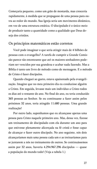 Começaria pequeno, como um grão de mostarda, mas cresceria
rapidamente, à medida que se propagasse de uma pessoa para ou­
tra ao redor do mundo. Sua Igreja seria um movimento dinâmico,
em vez de uma estrutura estática. O discipulado é o único meio
de produzir tanto a quantidade como a qualidade que Deus de­
seja dos cristãos.

Os princípios matemáticos estão corretos
Você pode imaginar o que seria atingir mais de 4 bilhões de
pessoas com o evangelho? A tarefa de cumprir a Grande Comis­
são parece tão estonteante que até os maiores sonhadores pode­
riam ser vencidos por sua grandeza e acabar nada fazendo. Mas a
Bíblia é tanto um livro de método como de mensagem. E o método
de Cristo é fazer discípulos.
Quando cheguei ao gueto, estava apaixonado pela evangelização. Imagine que no meu primeiro dia eu conduzisse alguém
a Cristo. Em seguida, levasse mais um indivíduo a Cristo todos
os dias até o restante do ano. No final do ano, eu teria conduzido
365 pessoas ao Senhor. Se eu continuasse a fazer assim pelos
próximos 32 anos, teria atingido 11.680 pessoas. Uma grande
realização!
Por outro lado, suponhamos que eu alcançasse apenas uma
pessoa para Cristo naquele primeiro ano. Mas, dessa vez, fizesse
um treinamento de discipulado com ela durante um ano para
que estivesse plenamente alicerçada na fé cristã e fosse capaz
de alcançar e fazer outro discípulo. No ano seguinte, nós dois
alcançaríamos mais uma pessoa cada um e as treinaríamos para
se juntarem a nós no treinamento de outros. Se continuássemos
assim por 32 anos, haveria 4.294.967.296 discípulos — quase
a população do mundo todo! (Veja a tabela 1.)

27

 