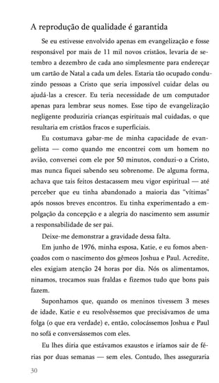 A reprodução de qualidade é garantida
Se eu estivesse envolvido apenas em evangelização e fosse
responsável por mais de 11 mil novos cristãos, levaria de se­
tembro a dezembro de cada ano simplesmente para endereçar
um cartão de Natal a cada um deles. Estaria tão ocupado condu­
zindo pessoas a Cristo que seria impossível cuidar delas ou
ajudá-las a crescer. Eu teria necessidade de um computador
apenas para lembrar seus nomes. Esse tipo de evangelização
negligente produziria crianças espirituais mal cuidadas, o que
resultaria em cristãos fracos e superficiais.
Eu costumava gabar-me de minha capacidade de evan­
gelista — como quando me encontrei com um homem no
avião, conversei com ele por 50 minutos, conduzi-o a Cristo,
mas nunca fiquei sabendo seu sobrenome. De alguma forma,
achava que tais feitos destacassem meu vigor espiritual — até
perceber que eu tinha abandonado a maioria das “vítimas”
após nossos breves encontros. Eu tinha experimentado a empolgação da concepção e a alegria do nascimento sem assumir
a responsabilidade de ser pai.
Deixe-me demonstrar a gravidade dessa falta.
Em junho de 1976, minha esposa, Katie, e eu fomos aben­
çoados com o nascimento dos gêmeos Joshua e Paul. Acredite,
eles exigiam atenção 24 horas por dia. Nós os alimentamos,
ninamos, trocamos suas fraldas e fizemos tudo que bons pais
fazem.
Suponhamos que, quando os meninos tivessem 3 meses
de idade, Katie e eu resolvêssemos que precisávamos de uma
folga (o que era verdade) e, então, colocássemos Joshua e Paul
no sofá e conversássemos com eles.
Eu lhes diria que estávamos exaustos e iríamos sair de fé­
rias por duas semanas — sem eles. Contudo, lhes asseguraria

 
