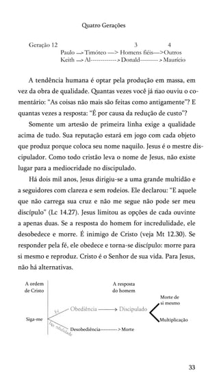 Quatro Gerações

Geração 12

3
4
Paulo —> Timóteo —> Homens fiéis—>Outros
Keith —> Al------------- > Donald--------- > Maurício

A tendência humana é optar pela produção em massa, em
vez da obra de qualidade. Quantas vezes você já nao ouviu o co­
mentário: “As coisas não mais são feitas como antigamente”? E
quantas vezes a resposta: “É por causa da redução de custo”?
Somente um artesão de primeira linha exige a qualidade
acima de tudo. Sua reputação estará em jogo com cada objeto
que produz porque coloca seu nome naquilo. Jesus é o mestre discipulador. Como todo cristão leva o nome de Jesus, não existe
lugar para a mediocridade no discipulado.
Há dois mil anos, Jesus dirigiu-se a uma grande multidão e
a seguidores com clareza e sem rodeios. Ele declarou: “E aquele
que não carrega sua cruz e não me segue não pode ser meu
discípulo” (Lc 14.27). Jesus limitou as opções de cada ouvinte
a apenas duas. Se a resposta do homem for incredulidade, ele
desobedece e morre. É inimigo de Cristo (veja Mt 12.30). Se
responder pela fé, ele obedece e torna-se discípulo: morre para
si mesmo e reproduz. Cristo é o Senhor de sua vida. Para Jesus,
não há alternativas.
A ordem
de Cristo

A resposta
do homem
Morte de
si mesmo

<

Siga-me

Multiplicação

'O

Desobediência----------> Morte

33

 
