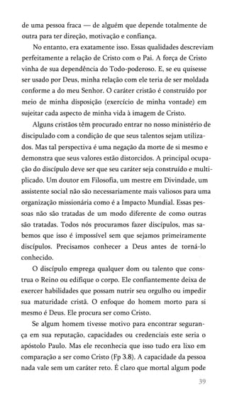 de uma pessoa fraca — de alguém que depende totalmente de
outra para ter direção, motivação e confiança.
No entanto, era exatamente isso. Essas qualidades descreviam
perfeitamente a relação de Cristo com o Pai. A força de Cristo
vinha de sua dependência do Todo-poderoso. E, se eu quisesse
ser usado por Deus, minha relação com ele teria de ser moldada
conforme a do meu Senhor. O caráter cristão é construído por
meio de minha disposição (exercício de minha vontade) em
sujeitar cada aspecto de minha vida à imagem de Cristo.
Alguns cristãos têm procurado entrar no nosso ministério de
discipulado com a condição de que seus talentos sejam utiliza­
dos. Mas tal perspectiva é uma negação da morte de si mesmo e
demonstra que seus valores estão distorcidos. A principal ocupa­
ção do discípulo deve ser que seu caráter seja construído e multi­
plicado. Um doutor em Filosofia, um mestre em Divindade, um
assistente social não são necessariamente mais valiosos para uma
organização missionária como é a Impacto Mundial. Essas pes­
soas não são tratadas de um modo diferente de como outras
são tratadas. Todos nós procuramos fazer discípulos, mas sa­
bemos que isso é impossível sem que sejamos primeiramente
discípulos. Precisamos conhecer a Deus antes de torná-lo
conhecido.
O discípulo emprega qualquer dom ou talento que cons­
trua o Reino ou edifique o corpo. Ele confiantemente deixa de
exercer habilidades que possam nutrir seu orgulho ou impedir
sua maturidade cristã. O enfoque do homem morto para si
mesmo é Deus. Ele procura ser como Cristo.
Se algum homem tivesse motivo para encontrar seguran­
ça em sua reputação, capacidades ou credenciais este seria o
apóstolo Paulo. Mas ele reconhecia que isso tudo era lixo em
comparação a ser como Cristo (Fp 3.8). A capacidade da pessoa
nada vale sem um caráter reto. É claro que mortal algum pode

 