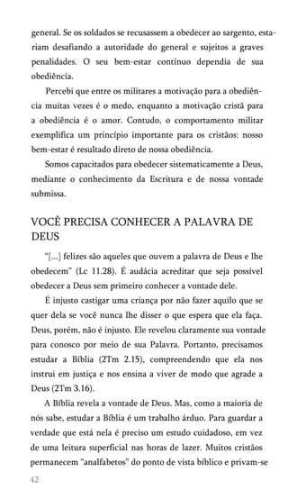general. Se os soldados se recusassem a obedecer ao sargento, estariam desafiando a autoridade do general e sujeitos a graves
penalidades. O seu bem-estar contínuo dependia de sua
obediência.
Percebi que entre os militares a motivação para a obediên­
cia muitas vezes é o medo, enquanto a motivação cristã para
a obediência é o amor. Contudo, o comportamento militar
exemplifica um princípio importante para os cristãos: nosso
bem-estar é resultado direto de nossa obediência.
Somos capacitados para obedecer sistematicamente a Deus,
mediante o conhecimento da Escritura e de nossa vontade
submissa.

VOCÊ PRECISA CONHECER A PALAVRA DE
DEUS
“[...] felizes são aqueles que ouvem a palavra de Deus e lhe
obedecem” (Lc 11.28). É audácia acreditar que seja possível
obedecer a Deus sem primeiro conhecer a vontade dele.
E injusto castigar uma criança por não fazer aquilo que se
quer dela se você nunca lhe disser o que espera que ela faça.
Deus, porém, não é injusto. Ele revelou claramente sua vontade
para conosco por meio de sua Palavra. Portanto, precisamos
estudar a Bíblia (2Tm 2.15), compreendendo que ela nos
instrui em justiça e nos ensina a viver de modo que agrade a
Deus (2Tm 3.16).
A Bíblia revela a vontade de Deus. Mas, como a maioria de
nós sabe, estudar a Bíblia é um trabalho árduo. Para guardar a
verdade que está nela é preciso um estudo cuidadoso, em vez
de uma leitura superficial nas horas de lazer. Muitos cristãos
permanecem “analfabetos” do ponto de vista bíblico e privam-se

 