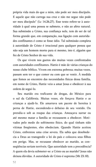 própria vida mais do que a mim, não pode ser meu discípulo.
E aquele que não carrega sua cruz e não me segue não pode
ser meu discípulo” (Lc 14.26,27). Esse texto refere-se à auto­
ridade à qual uma pessoa se submete, e não ao afeto natural.
Sua submissão a Cristo, sua confiança nele, tem de ser de tal
forma grande que, em comparação, sua ligação com autorida­
des conflitantes é como se fosse ódio. Tal submissão completa
à autoridade de Cristo é irracional para qualquer pessoa que
não seja um homem morto para si mesmo, isto é, alguém que
fez de Cristo Senhor de sua vida.
Os que vivem nos guetos são muitas vezes confrontados
com autoridades conflitantes. Hattie é mãe de várias crianças do
nosso clube bíblico. Vivem em extrema pobreza; muitas vezes,
passam sem ter o que comer ou com que se vestir. À medida
que fomos ao encontro das necessidades físicas dessa família,
em nome de Cristo, Hattie veio a amar Jesus e obedecer à sua
ordem de segui-lo.
Seu marido era traficante de drogas, do México para
o sul da Califórnia. Muitas vezes, ele forçava Hattie e as
crianças a ajudá-lo. Ele amarrava um pacote de heroína à
perna de Hattie, escondendo-o debaixo de seu vestido. Ou
prendia-o sob as roupas das crianças. Ameaçava surrar ou
até mesmo matar a família se recusassem a obedecer. Moti­
vados pelo medo do sofrimento físico, do qual tinham sido
vítimas freqüentes, eles obedeciam. Quando Hattie aceitou
Cristo, enfrentou uma crise severa. Ela sabia que desobede­
cia a Deus ao transgredir a lei do país e colocava seus filhos
em perigo. Mas, se recusasse obedecer ao marido, as con­
seqüências seriam terríveis. Que autoridade tem a precedência?
A quem ela devia submeter-se: a Cristo ou ao marido? Jesus não
deixou dúvidas. A autoridade de Cristo é suprema (Mt 23.10).

 