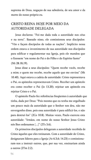suprema de Deus, negaçao de sua sabedoria, de seu amor e da
morte do nosso próprio eu.

CRISTO REINA HOJE POR MEIO DA
AUTORIDADE DELEGADA
Jesus declarou: “Foi-me dada toda a autoridade nos céus
e na terra”. Baseado nisso, ele comissionou seus discípulos:
“Vão e façam discípulos de todas as nações”. Implícito nessa
ordem estava o investimento de sua autoridade nos discípulos
para edificar e regulamentar sua Igreja, pois ele mandou que
o fizessem “em nome do Pai e do Filho e do Espírito Santo”
(Mt 28.18,19).
Jesus disse a seus discípulos: “Quem recebe vocês, recebe
a mim; e quem me recebe, recebe aquele que me enviou” (Mt
10.40). Aqui estava a cadeia de autoridade: Cristo representava
o Pai, os apóstolos representavam Cristo. Receber um apóstolo
era como receber o Pai (Jo 13.20); rejeitar um apóstolo era
rejeitar Cristo e o Pai.
O apóstolo Paulo fez referências freqüentes à autoridade que
tinha, dada por Deus: “Pois mesmo que eu tenha me orgulhado
um pouco mais da autoridade que o Senhor nos deu, não me
envergonho disso, pois essa autoridade é para edificá-los, e não
para destruí-los” (2Co 10.8). Muitas vezes, Paulo exerceu esta
autoridade: “Irmãos, em nome do nosso Senhor Jesus Cristo
nós lhes ordenamos [...]” (2Ts 3.6).
Os primeiros discípulos delegaram a autoridade recebida de
Cristo àqueles que eles treinaram. Com a autoridade de Cristo,
designaram líderes para a Igreja (At 6.3,6; 14.23) e comissiona­
ram-nos a instruir outros, que, por sua vez, ensinariam ainda
a outros (2Tm 2.2).

 
